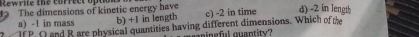 Rewrite the correct opto
3 The dimensions of kinetic energy have c) -2 in time d) -2 in length
a) -1 in mass b) +1 in length
If P. O and R are physical quantities having different dimensions. Which of the
cpinsful quantity?