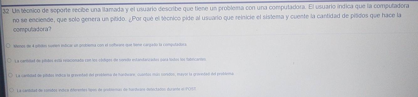 Un técnico de soporte recibe una llamada y el usuario describe que tiene un problema con una computadora. El usuario indica que la computadora
no se enciende, que solo genera un pitido. ¿Por qué el técnico pide al usuario que reinicie el sistema y cuente la cantidad de pitidos que hace la
computadora?
Menos de 4 pitidos suelen indicar un problema con el software que tiene cargado la computadora.
La cantidad de pitidos está relacionada con los códigos de sonido estandarizados para todos los fabricantes
La cantidad de pitidos indica la gravedad del problema de hardware; cuantos más sonidos, mayor la gravedad del problema
La cantidad de sonidos indica diferentes tipos de problemas de hardware detectados durante el POST