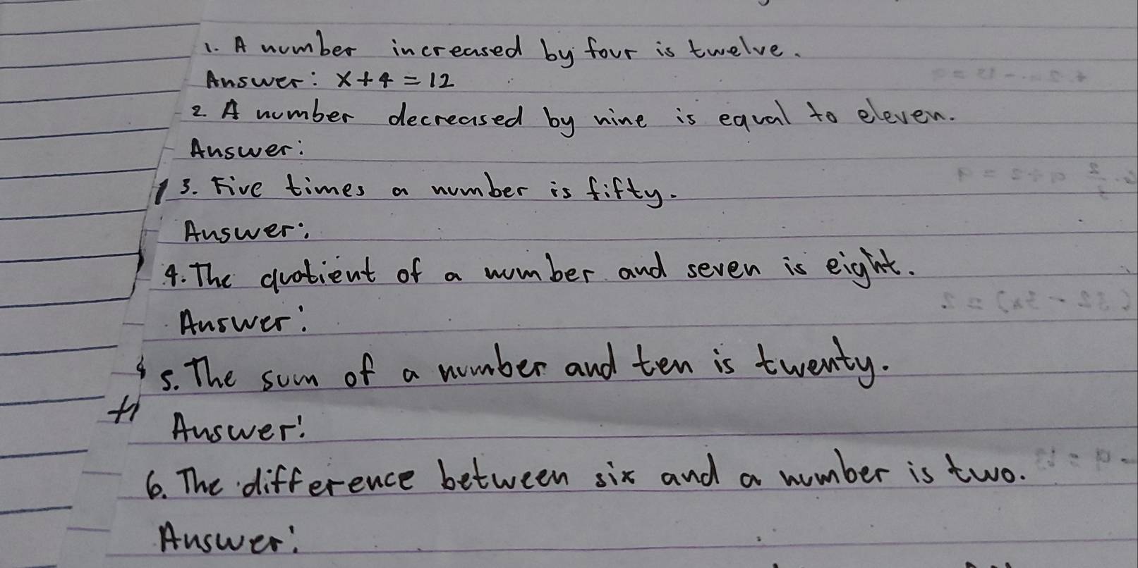 A number increased by four is twelve. 
Answer : x+4=12
2 A number decreased by nine is equal to eleven. 
Answer: 
3. Five times a number is fifty. 
Answer: 
4. The duotient of a wumber and seven is eight. 
Answer: 
5. The som of a number and ten is twenty. 
Answer! 
6. The difference between six and a number is two. 
Answer: