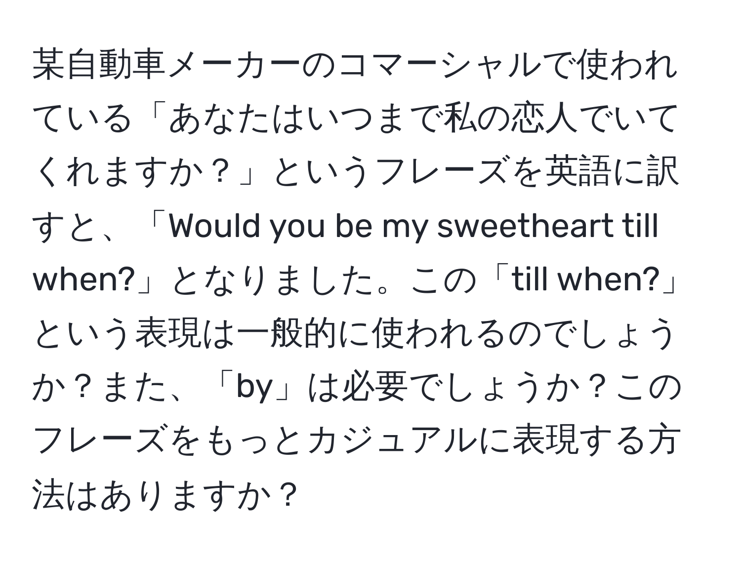 某自動車メーカーのコマーシャルで使われている「あなたはいつまで私の恋人でいてくれますか？」というフレーズを英語に訳すと、「Would you be my sweetheart till when?」となりました。この「till when?」という表現は一般的に使われるのでしょうか？また、「by」は必要でしょうか？このフレーズをもっとカジュアルに表現する方法はありますか？