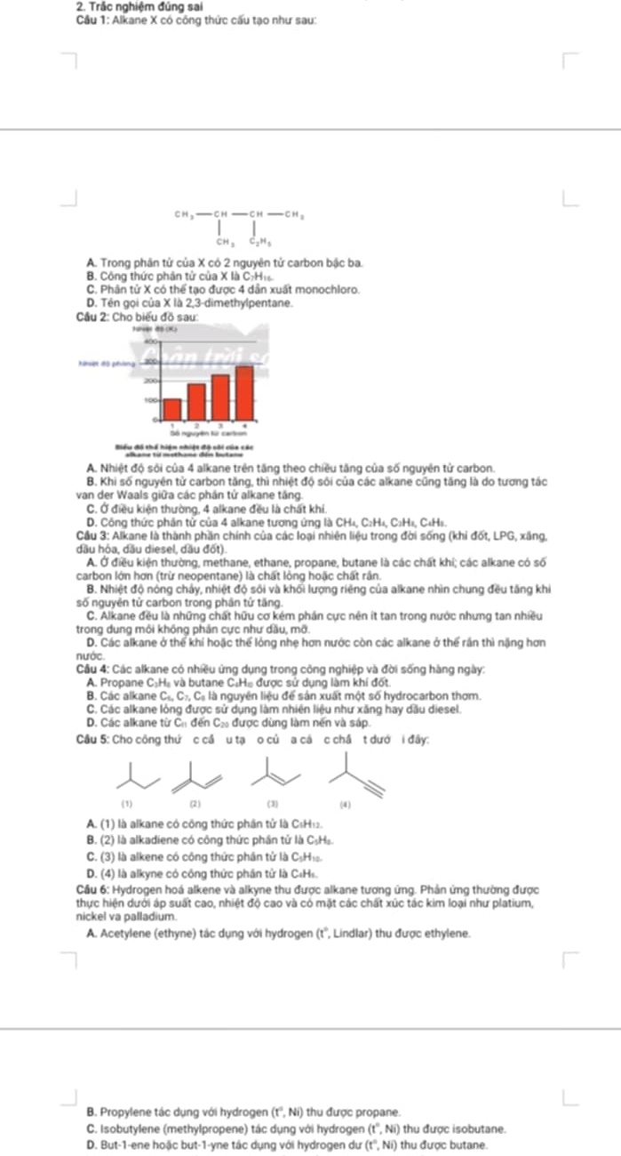 Trắc nghiệm đúng sai
Cầu 1: Alkane X có công thức cấu tạo như sau:
CH ——CH ——CH
CH 、
A. Trong phân tử của X có 2 nguyên tử carbon bậc ba.
B. Công thức phân tử của X là C;H₁
C. Phân tử X có thể tạo được 4 dẫn xuất monochloro.
D. Tên gọi của X là 2,3-dimethylpentane.
A. Nhiệt độ sối của 4 alkane trên tăng theo chiều tăng của số nguyên tử carbon.
B. Khi số nguyên tử carbon tăng, thì nhiệt độ sôi của các alkane cũng tăng là do tương tác
van der Waals giữa các phần tử alkane tăng.
C. Ở điều kiện thường, 4 alkane đều là chất khi.
D. Công thức phần tử của 4 alkane tương ứng là CH₄, C₂H₄, C₃H₄, C₄H₅.
Câu 3: Alkane là thành phần chính của các loại nhiên liệu trong đời sống (khi đốt, LPG, xãng,
dầu hỏa, dầu diesel, dầu đốt).
A. Ở điều kiện thường, methane, ethane, propane, butane là các chất khí; các alkane có số
carbon lớn hơn (trừ neopentane) là chất lỏng hoặc chất rần.
B. Nhiệt độ nổng chảy, nhiệt độ sối và khối lượng riêng của alkane nhìn chung đều tăng khi
số nguyên tử carbon trong phân tứ tăng.
C. Alkane đều là những chất hữu cơ kém phần cực nên ít tan trong nước nhưng tan nhiều
trong dung môi không phần cực như dầu, mỡ.
D. Các alkane ở thể khí hoặc thể lỏng nhẹ hơn nước còn các alkane ở thể rần thì nặng hơn
nước
Cầu 4: Các alkane có nhiều ứng dụng trong công nghiệp và đời sống hàng ngày:
A. Propane C:Hạ và butane C:Hạ được sử dụng làm khí đốt.
B. Các alkane C_4,C_7,C_5 à là nguyên liệu để sản xuất một số hydrocarbon thơm.
C. Các alkane lỏng được sử dụng làm nhiên liệu như xăng hay dầu diesel.
D. Các alkane từ Ch đến Cá được dùng làm nền và sáp.
Câu 5: Cho công thứ c cầ u tạ o củ a cá c châ t dướ i đây:
(1) (2) (3) (4)
A. (1) là alkane có công thức phần tử là C₆H₁.
B. (2) là alkadiene có công thức phần tử là C₅H₂
C. (3) là alkene có công thức phần tử là C₆H
D. (4) là alkyne có công thức phần tử là C₄Hs.
Cầu 6: Hydrogen hoá alkene và alkyne thu được alkane tương ứng. Phản ứng thường được
thực hiện dưới áp suất cao, nhiệt độ cao và có mặt các chất xúc tác kim loại như platium,
nickel va palladium.
A. Acetylene (ethyne) tác dụng với hydrogen (t° , Lindlar) thu được ethylene.
B. Propylene tác dụng với hydrogen (t°,Ni) thu được propane.
C. Isobutylene (methylpropene) tác dụng với hydrogen (t°,Ni) thu được isobutane.
D. But-1-ene hoặc but-1-yne tác dụng với hydrogen dư (t°,Ni) thu được butane.