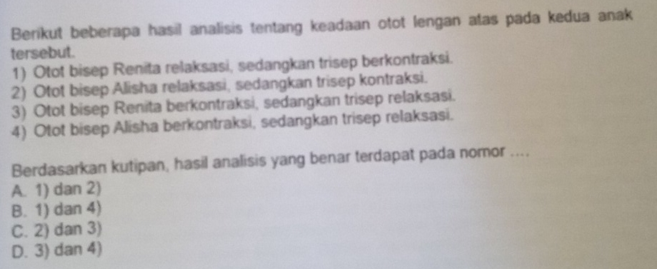 Berikut beberapa hasil analisis tentang keadaan otot lengan atas pada kedua anak
tersebut.
1) Otot bisep Renita relaksasi, sedangkan trisep berkontraksi.
2) Otot bisep Alisha relaksasi, sedangkan trisep kontraksi.
3) Otot bisep Renita berkontraksi, sedangkan trisep relaksasi.
4) Otot bisep Alisha berkontraksi, sedangkan trisep relaksasi.
Berdasarkan kutipan, hasil analisis yang benar terdapat pada nomor ....
A. 1) dan 2)
B. 1) dan 4)
C. 2) dan 3)
D. 3) dan 4)