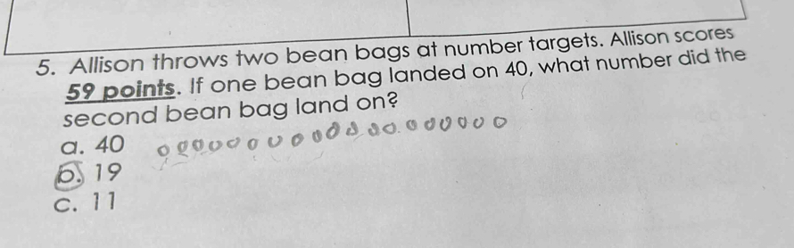 Allison throws two bean bags at number targets. Allison scores
59 points. If one bean bag landed on 40, what number did the
second bean bag land on?
a. 40
6 19
c. 11