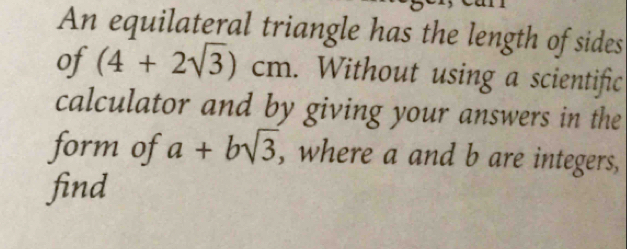 An equilateral triangle has the length of sides 
of (4+2sqrt(3))cm. Without using a scientific 
calculator and by giving your answers in the 
form of a+bsqrt(3) , where a and b are integers, 
find