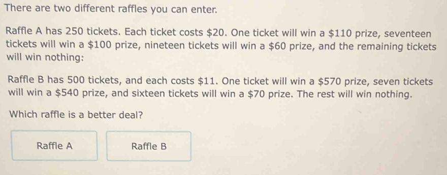 There are two different raffles you can enter.
Raffle A has 250 tickets. Each ticket costs $20. One ticket will win a $110 prize, seventeen
tickets will win a $100 prize, nineteen tickets will win a $60 prize, and the remaining tickets
will win nothing:
Raffle B has 500 tickets, and each costs $11. One ticket will win a $570 prize, seven tickets
will win a $540 prize, and sixteen tickets will win a $70 prize. The rest will win nothing.
Which raffle is a better deal?
Raffle A Raffle B