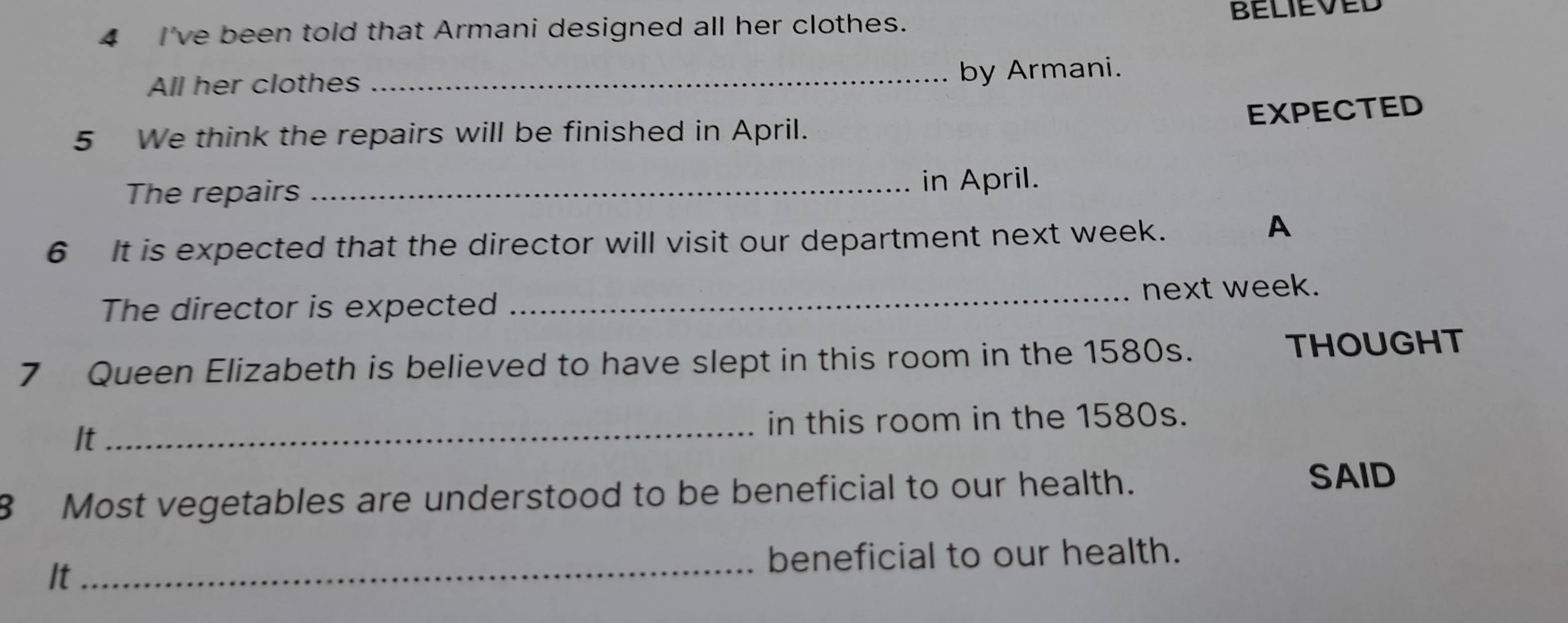 I've been told that Armani designed all her clothes. believeD 
All her clothes _by Armani. 
EXPECTED 
5 We think the repairs will be finished in April. 
The repairs _in April. 
6 It is expected that the director will visit our department next week. 
A 
The director is expected _next week. 
7 Queen Elizabeth is believed to have slept in this room in the 1580s. THOUGHT 
It 
_in this room in the 1580s. 
8 Most vegetables are understood to be beneficial to our health. 
SAID 
It 
_beneficial to our health.