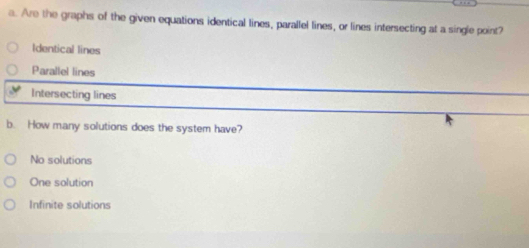 Are the graphs of the given equations identical lines, parallel lines, or lines intersecting at a single point?
Identical lines
Parallel lines
Intersecting lines
b. How many solutions does the system have?
No solutions
One solution
Infinite solutions