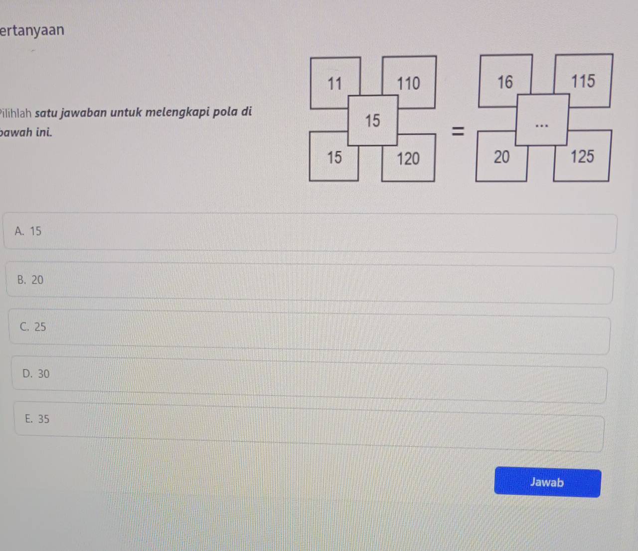 ertanyaan

Pilihlah satu jawaban untuk melengkapi pola di
bawah ini.
=

A. 15
B. 20
C. 25
D. 30
E. 35
Jawab