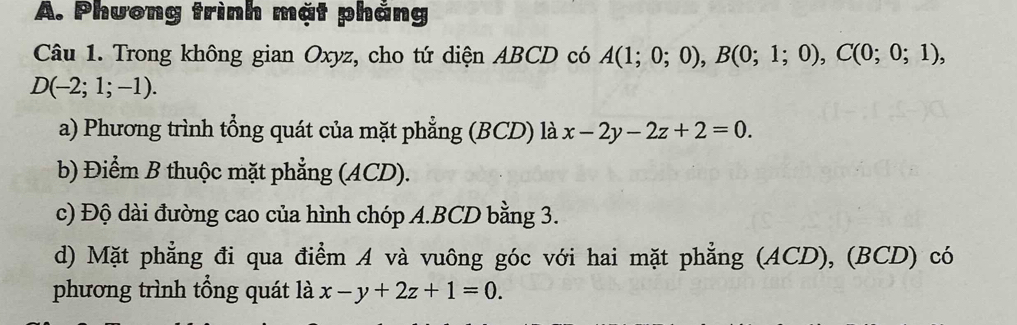 Phương trình mặt phảng
Câu 1. Trong không gian Oxyz, cho tứ diện ABCD có A(1;0;0), B(0;1;0), C(0;0;1),
D(-2;1;-1).
a) Phương trình tổng quát của mặt phẳng (BCD) là x-2y-2z+2=0.
b) Điểm B thuộc mặt phẳng (ACD).
c) Độ dài đường cao của hình chóp A. BCD bằng 3.
d) Mặt phẳng đi qua điểm A và vuông góc với hai mặt phẳng (ACD), (BCD) có
phương trình tổng quát là x-y+2z+1=0.