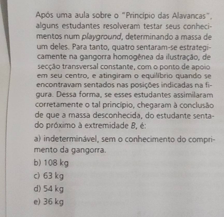 Após uma aula sobre o "Princípio das Alavancas",
alguns estudantes resolveram testar seus conheci-
mentos num playground, determinando a massa de
um deles. Para tanto, quatro sentaram-se estrategi-
camente na gangorra homogênea da ilustração, de
tsecção transversal constante, com o ponto de apoio
em seu centro, e atingiram o equilíbrio quando se
encontravam sentados nas posições indicadas na fi-
gura. Dessa forma, se esses estudantes assimilaram
corretamente o tal princípio, chegaram à conclusão
de que a massa desconhecida, do estudante senta-
do próximo à extremidade B, é:
a) indeterminável, sem o conhecimento do compri-
mento da gangorra.
b) 108 kg
c) 63 kg
d) 54 kg
e) 36 kg