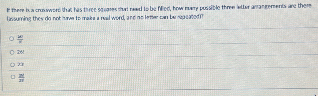 If there is a crossword that has three squares that need to be filled, how many possible three letter arrangements are there
(assuming they do not have to make a real word, and no letter can be repeated)?
 25!/3! 
26!
23!
 25!/23! 