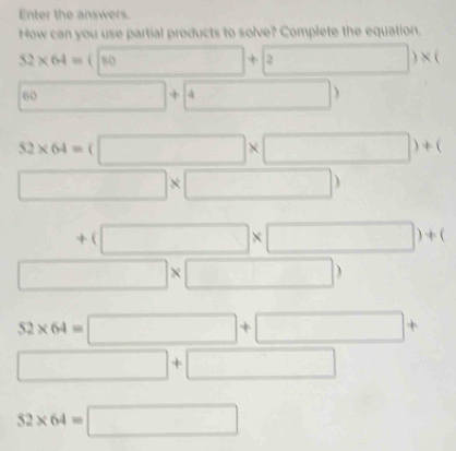 Enter the answers. 
How can you use partial products to solve? Complete the equation.
52* 64=(□ +2)* (
6 □ +4
52* 64=(□ * □ )+(
□ * □ )
+(□ * □ )+(
beginarrayr +(□ * □  □ * □ )endarray
52* 64=□ +□ +
□ +□
52* 64=□