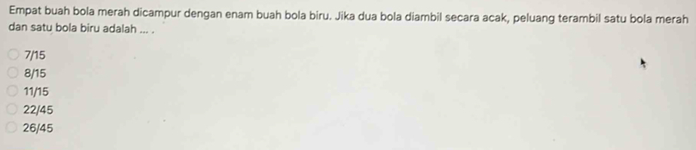 Empat buah bola merah dicampur dengan enam buah bola biru. Jika dua bola diambil secara acak, peluang terambil satu bola merah
dan satu bola biru adalah ... .
7/15
8/15
11/15
22/45
26/45