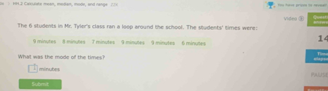 > HH.2 Calculate moan, modian, mode, and range Z2)( You have prizes to reveal! 
Video D B S e e 
The 6 students in Mr. Tyler's class ran a loop around the school. The students' times were: Quest 
14
9 minutes 8 minutes 7 minutes 9 minutes 9 minutes 6 minutes
What was the mode of the times? claps Time 
minutes PAUSe 
Submnit