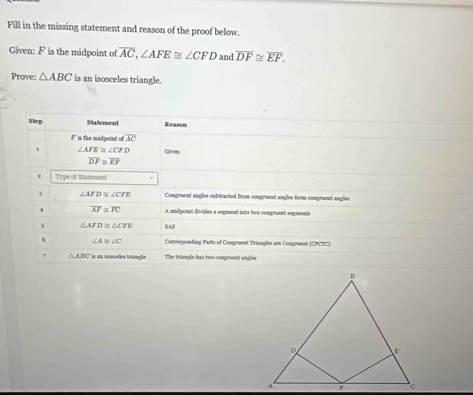 Fill in the missing statement and reason of the proof below.
Given: F is the midpoint of overline AC,∠ AFE≌ ∠ CFD and overline DF≌ overline EF.
Prove: △ ABC is an isosceles triangle.