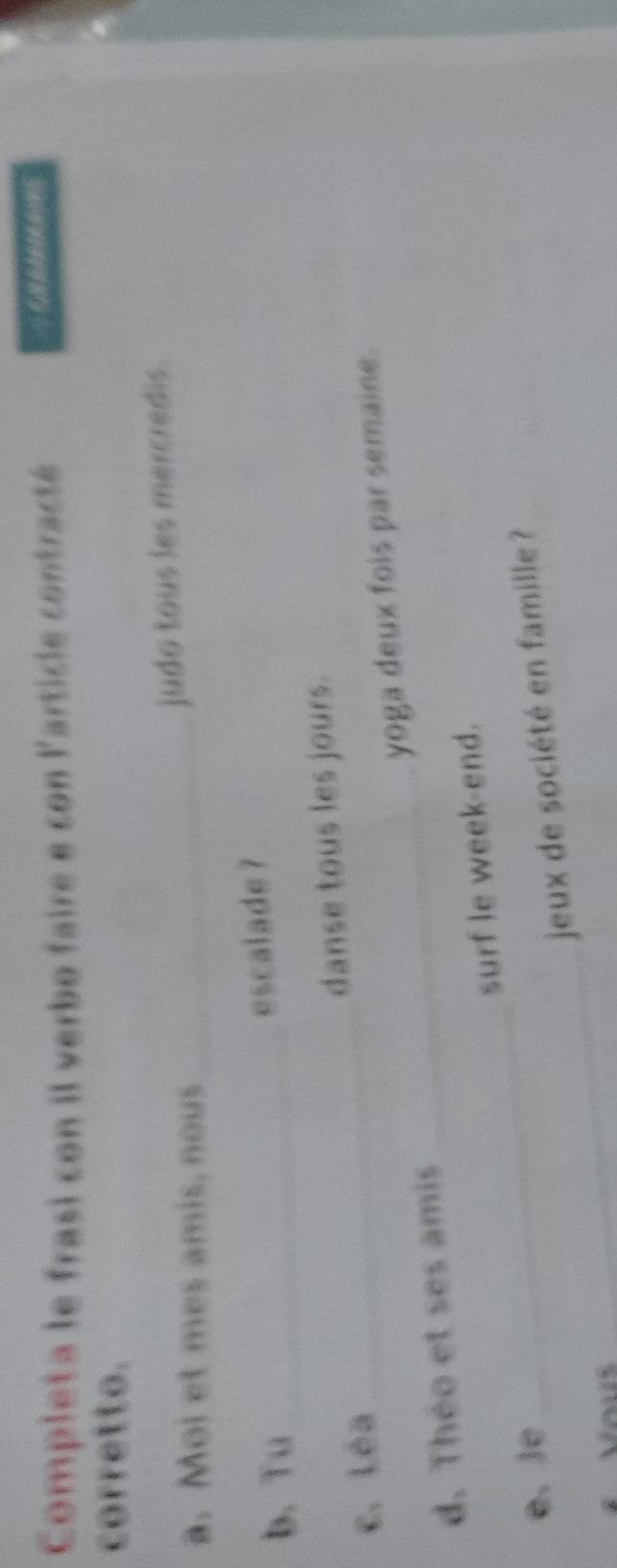 Completa le frasi con il verbo faire e con l'article contracté 
corretto. 
a. Mol et mes amis, nous_ 
judo tous les mercredis. 
b、 Tu_ 
escalade ? 
c. Léa _danse tous les jours. 
d. Théo et ses amis _yoga deux fois par semaine. 
surf le week-end. 
e. Je 
_ 
_ 
jeux de société en famille ?
