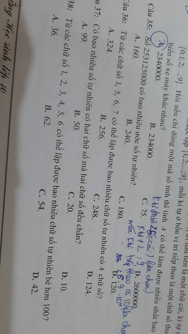 In đầu tiền là một chữ cái, kí tự ở
 1;2;...;9 , mỗi kí tự ở bốn vị trí tiếp theo là một chữ số thu
 0;1;2;...;9. Hỏi nếu chỉ dùng một mã số tinh thì tỉnh A có thể làm được nhiều nhất bao
biển số xe máy khác nhau?
A 2340000. B. 234000. C. 75.
Câu 35: Số 253125000 có bao nhiêu ước số tự nhiên?
D. 2600000
A. 160. B. 240. C. 180.
D. 120.
Câu 36: Từ các chữ số 1, 5, 6, 7 có thể lập được bao nhiêu chữ số tự nhiên có 4 chữ số?
A. 324. B. 256. C. 248.
D. 124.
Su 37: Có bao nhiêu số tự nhiên có hai chữ số mà hai chữ số đều chẵn?
A. 99 B. 50. C. 20.
D. 10.
38: Từ các chữ số 1, 2, 3, 4, 5, 6 có thể lập được bao nhiêu chữ số tự nhiên bé hơn 100?
A. 36. B. 62. C. 54. D. 42.