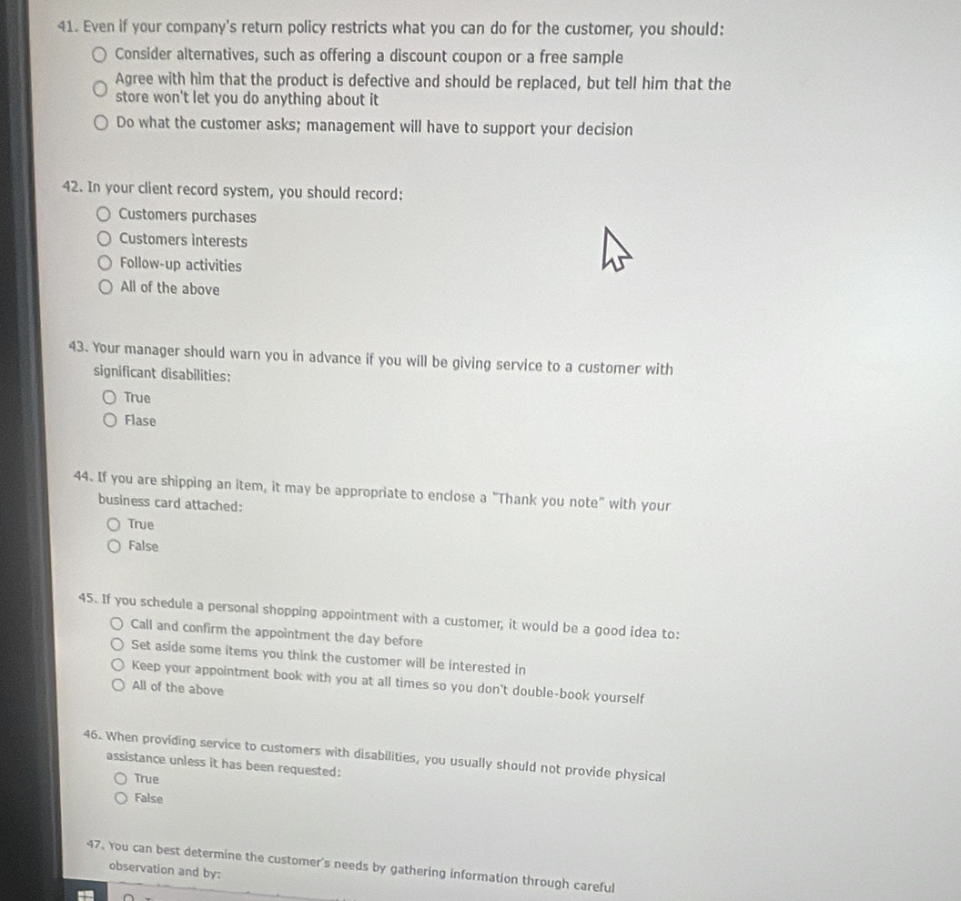 Even if your company's return policy restricts what you can do for the customer, you should:
Consider alternatives, such as offering a discount coupon or a free sample
Agree with him that the product is defective and should be replaced, but tell him that the
store won't let you do anything about it
Do what the customer asks; management will have to support your decision
42. In your client record system, you should record:
Customers purchases
Customers interests
Follow-up activities
All of the above
43. Your manager should warn you in advance if you will be giving service to a customer with
significant disabilities:
True
Flase
44. If you are shipping an item, it may be appropriate to enclose a "Thank you note" with your
business card attached:
True
False
45. If you schedule a personal shopping appointment with a customer, it would be a good idea to:
Call and confirm the appointment the day before
Set aside some items you think the customer will be interested in
Keep your appointment book with you at all times so you don't double-book yourself
All of the above
46. When providing service to customers with disabilities, you usually should not provide physical
assistance unless it has been requested:
True
False
47. You can best determine the customer's needs by gathering information through careful
observation and by: