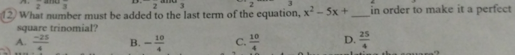 frac 2 frac 3 2 3 2 3
12 What number must be added to the last term of the equation, x^2-5x+ _ in order to make it a perfect
square trinomial?
A.  (-25)/4  - 10/4   10/4   25/4 
B.
C.
D.