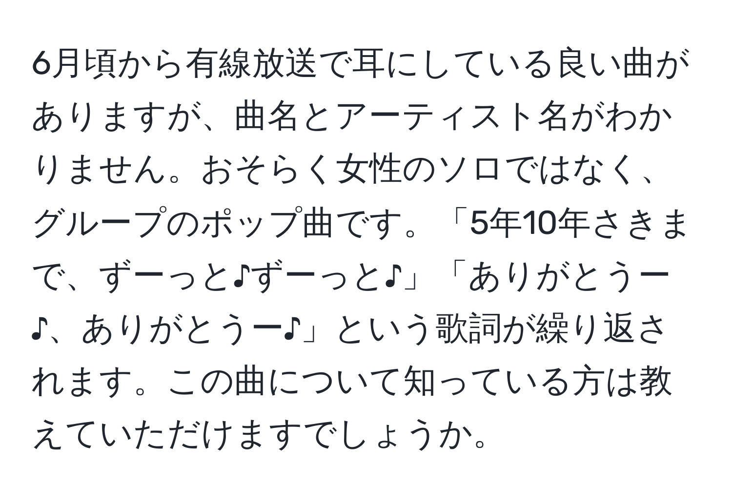 6月頃から有線放送で耳にしている良い曲がありますが、曲名とアーティスト名がわかりません。おそらく女性のソロではなく、グループのポップ曲です。「5年10年さきまで、ずーっと♪ずーっと♪」「ありがとうー♪、ありがとうー♪」という歌詞が繰り返されます。この曲について知っている方は教えていただけますでしょうか。