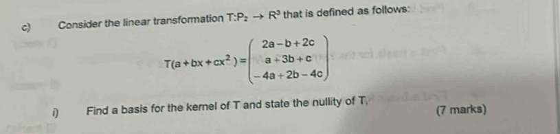 Consider the linear transformation T:P_2to R^3 that is defined as follows:
T(a+bx+cx^2)=beginpmatrix 2a-b+2c a+3b+c -4a+2b-4cendpmatrix
Find a basis for the kernel of T and state the nullity of T, (7 marks)