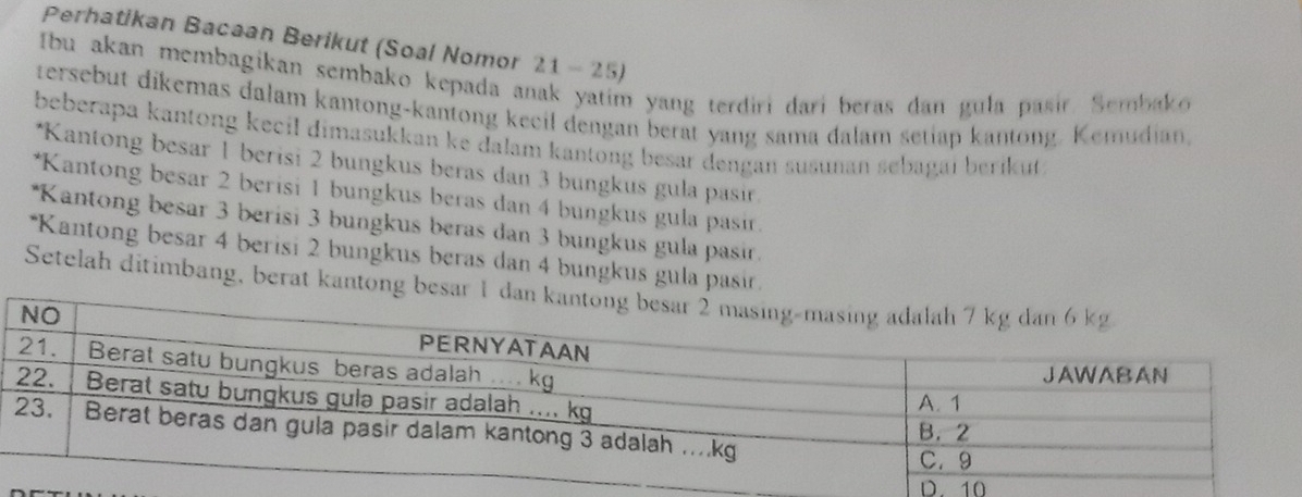 Perhatikan Bacaan Berikut (Soal Nomor 21 - 25)
Ibu akan membagikan sembako kepada anak yatim yang terdiri dari beras dan gula pasir. Sembako
tersebut dikemas dalam kantong-kantong keeil dengan berat yang sama dalam setiap kantong. Kemudian,
beberapa kantong kecil dimasukkan ke dalam kantong besar dengan susunan sebagai berikut .
*Kantong besar 1 berisi 2 bungkus beras dan 3 bungkus gula pasir.
*Kantong besar 2 berisi 1 bungkus beras dan 4 bungkus gula pasir.
*Kantong besar 3 berisi 3 bungkus beras dan 3 bungkus gula pasir.
*Kantong besar 4 berisi 2 bungkus beras dan 4 bungkus gula pasir.
Setelah ditimbang, berat kantong be
D. 10