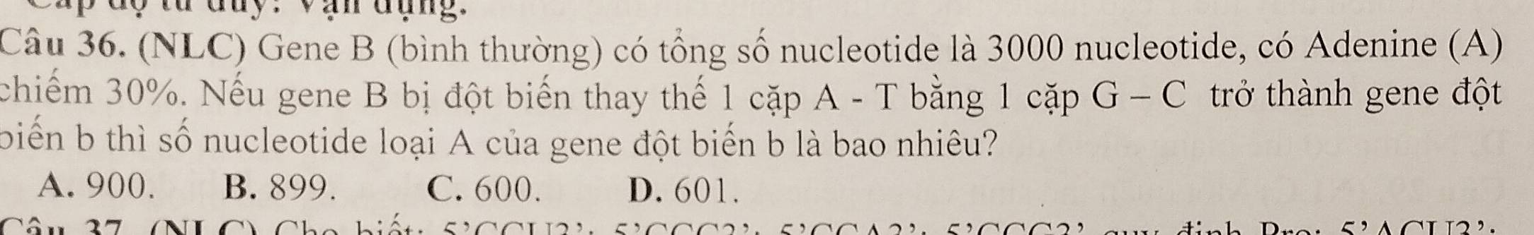 a y từ đuy. Vạn đụng.
Câu 36. (NLC) Gene B (bình thường) có tổng số nucleotide là 3000 nucleotide, có Adenine (A)
chiếm 30%. Nếu gene B bị đột biến thay thế 1 cặp A - T bằng 1 cặp G-C trở thành gene đột
biến b thì số nucleotide loại A của gene đột biến b là bao nhiêu?
A. 900. B. 899. C. 600. D. 601.
Câu 27 C Chc hiết