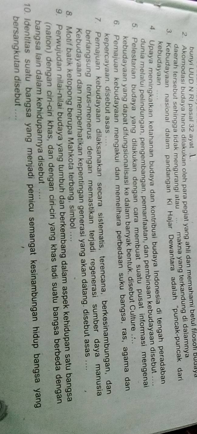 bunyi UUD N RI pasal 32 ayat .
2. Akomodasi budaya harus dilakukan oleh para pegiat yang ahli dan memahami betul filoson buday
daerah tersebut sehingga tidak mengurangi atau ... makna yang terkandung di dalamnya
3. Kebudayaan nasional dalam pandangan Ki Hajar Dewantara adalah “puncak-puncak dari
kebudayaan ....
4. Upaya meningkatkan ketahanan budaya dan kontribusi budaya Indonesia di tengah peradaban
dunia melalui pelindungan, pengembangan, pemanfaatan, dan pembinaan kebudayaan disebut …..
5. Pelestarian budaya yang dilakukan dengan cara membuat suatu pusat informasi mengenai
kebudayaan yang dapat difungsionalisasi ke dalam banyak bentuk. disebut Culture ....
6. Pemajuan kebudayaan mengakui dan memelihara perbedaan suku bangsa, ras, agama dan
kepercayaan. disebut asas ....
7. Pemajuan kebudayaan dilaksanakan secara sistematis, terencana, berkesinambungan, dan
berlangsung terus-menerus dengan memastikan terjadi regenerasi sumber daya manusia
Kebudayaan dan memperhatikan kepentingan generasi yang akan datang. disebut asas ....
8. Motif batik ketopong berupa Mahkota terbang, simbol ....
9. Perwujudan nilai-nilai budaya yang tumbuh dan berkembang dalam aspek kehidupan satu bangsa
(nation) dengan ciri-ciri khas, dan dengan ciri-ciri yang khas tadi suatu bangsa berbeda dengan
bangsa lain dalam kehidupannya disebut ……
10. Identitas suatu bangsa yang menjadi pemicu semangat kesinambungan hidup bangsa yang
bersangkutan disebut ....