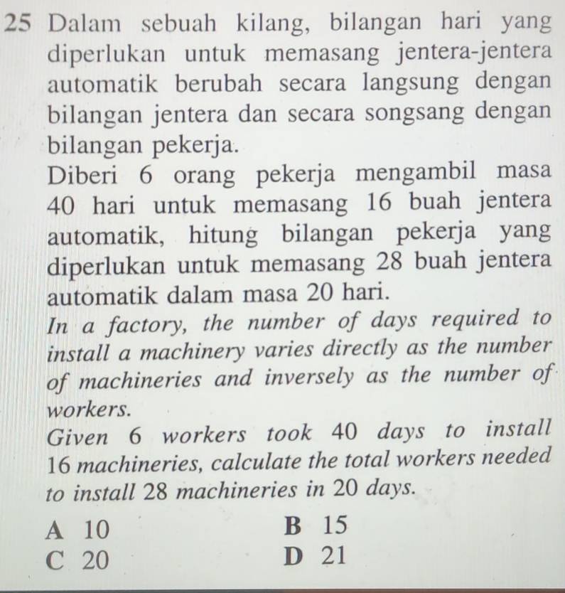 Dalam sebuah kilang, bilangan hari yang
diperlukan untuk memasang jentera-jentera
automatik berubah secara langsung dengan
bilangan jentera dan secara songsang dengan
bilangan pekerja.
Diberi 6 orang pekerja mengambil masa
40 hari untuk memasang 16 buah jentera
automatik, hitung bilangan pekerja yang
diperlukan untuk memasang 28 buah jentera
automatik dalam masa 20 hari.
In a factory, the number of days required to
install a machinery varies directly as the number
of machineries and inversely as the number of
workers.
Given 6 workers took 40 days to install
16 machineries, calculate the total workers needed
to install 28 machineries in 20 days.
A 10 B 15
C 20 D 21