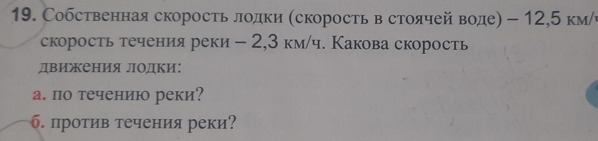 Собственная скорость лодки (скорость в стоячей воде) - 12,5 км/ч 
скорость течения реки - 2,3 км/ч. Какова скорость 
двиения лΟдки: 
а. по течениюо реки? 
б. против течения реки?