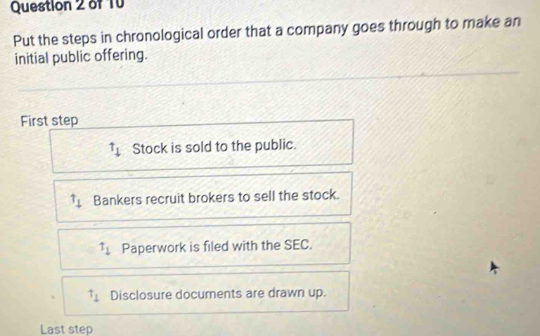 of T0
Put the steps in chronological order that a company goes through to make an
initial public offering.
First step
uparrow _downarrow  Stock is sold to the public.
Bankers recruit brokers to sell the stock.
uparrow _downarrow  Paperwork is filed with the SEC.
uparrow _1 Disclosure documents are drawn up.
Last step