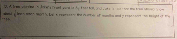 A tree planted in Jake's front yard is 5 1/4  feet tall, and Jake is told that the tree should grow 
about  1/5  inch each month. Let x represent the number of months and y represent the height of the 
tree. 
_