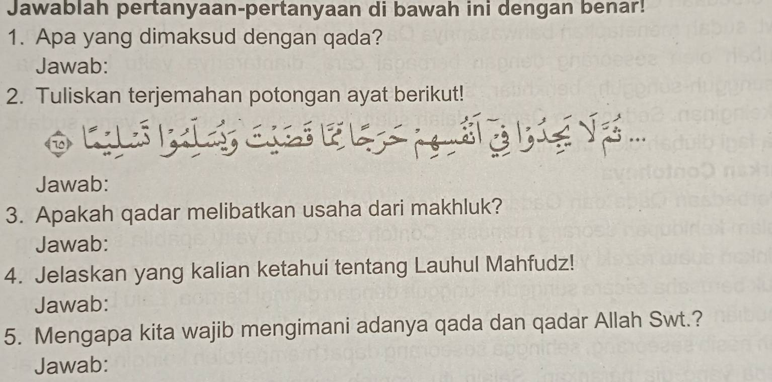 Jawablah pertanyaan-pertanyaan di bawah ini dengan benar! 
1. Apa yang dimaksud dengan qada? 
Jawab: 
2. Tuliskan terjemahan potongan ayat berikut! 
Jawab: 
3. Apakah qadar melibatkan usaha dari makhluk? 
Jawab: 
4. Jelaskan yang kalian ketahui tentang Lauhul Mahfudz! 
Jawab: 
5. Mengapa kita wajib mengimani adanya qada dan qadar Allah Swt.? 
Jawab: