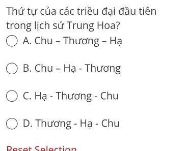 Thứ tự của các triều đại đầu tiên
trong lịch sử Trung Hoa?
A. Chu - Thương - Hạ
B. Chu - Hạ - Thương
C. Hạ - Thương - Chu
D. Thương - Hạ - Chu
Reset Selection