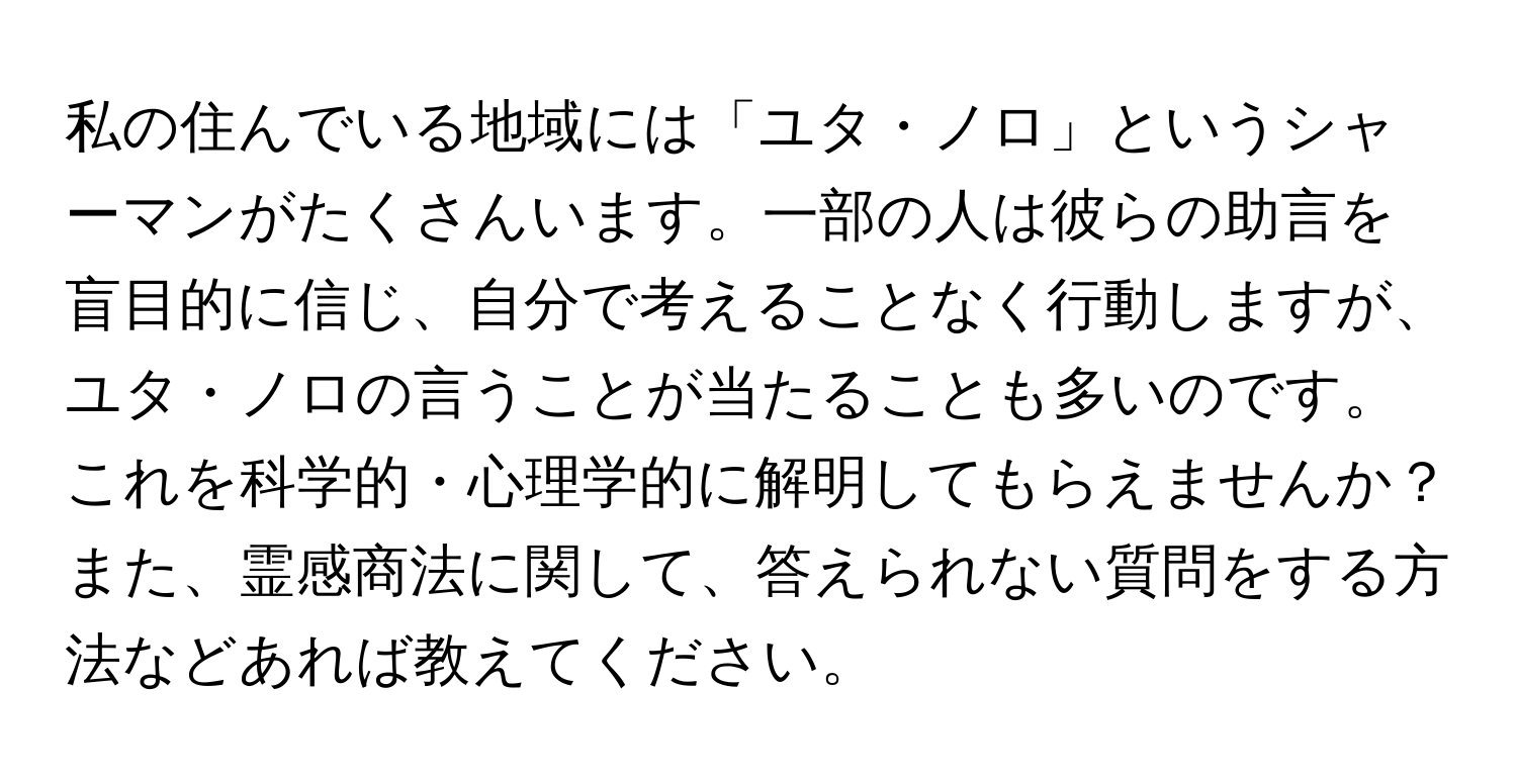 私の住んでいる地域には「ユタ・ノロ」というシャーマンがたくさんいます。一部の人は彼らの助言を盲目的に信じ、自分で考えることなく行動しますが、ユタ・ノロの言うことが当たることも多いのです。これを科学的・心理学的に解明してもらえませんか？また、霊感商法に関して、答えられない質問をする方法などあれば教えてください。