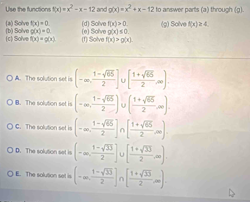 Use the functions f(x)=x^2-x-12 and g(x)=x^2+x-12 to answer parts (a) through (g).
(a) Solve f(x)=0. (d) Solve f(x)>0. (g) Solve f(x)≥ 4. 
(b) Solve g(x)=0. (e) Solve g(x)≤ 0. 
(c) Solve f(x)=g(x). (f) Solve f(x)>g(x).
A. The solution set is (-∈fty , (1-sqrt(65))/2 ]∪ [ (1+sqrt(65))/2 ,∈fty ).
B. The solution set is (-∈fty , (1-sqrt(65))/2 )∪ ( (1+sqrt(65))/2 ,∈fty ).
C. The solution set is (-∈fty , (1-sqrt(65))/2 ]∩ [ (1+sqrt(65))/2 ,∈fty ).
D. The solution set is (-∈fty , (1-sqrt(33))/2 ]∪ [ (1+sqrt(33))/2 ,∈fty ).
E. The solution set is (-∈fty , (1-sqrt(33))/2 ]∩ [ (1+sqrt(33))/2 ,∈fty ).