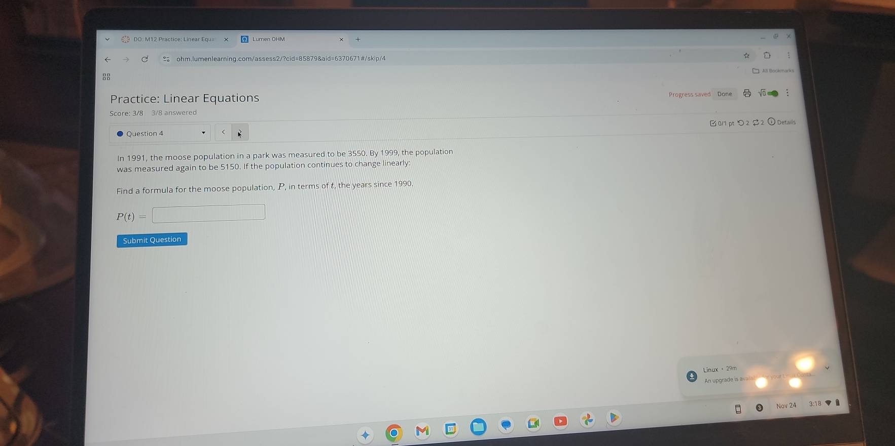 Practice: Linear Equations 
Progress saved Done 
Score: 3/8 3/8 answered 
Question 4 B 0/1 pt つ 2 2 Details 
In 1991, the moose population in a park was measured to be 3550. By 1999, the population 
was measured again to be 5150. If the population continues to change linearly: 
Find a formula for the moose population, P, in terms of t, the years since 1990
P(t)=□
Submit Question 
Linux · 29m 
An upgrade is avaan 
Nov 24 3:18