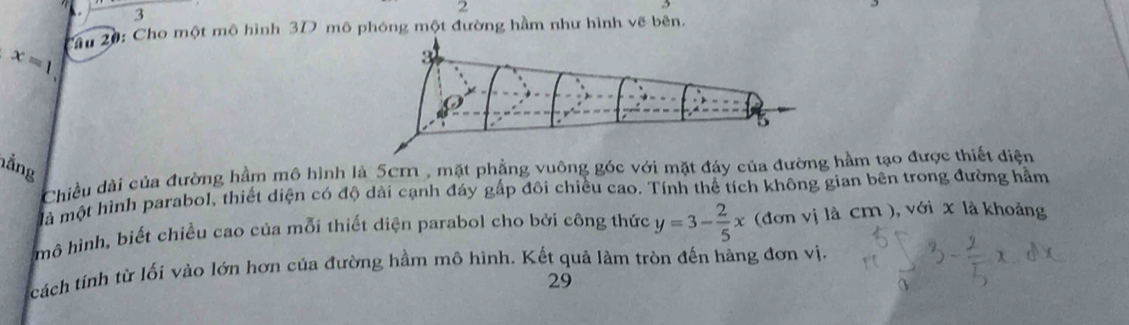 3
2
3
x=1 Câu 20: Cho một mô hình 3D mô phóng một đường hầm như hình vẽ bên. 
hằng 
Chiều dài của đường hầm mô hình là 5cm , mặt phẳng vuông góc với mặt đây của đường hầm tạo được thiết điện 
là một hình parabol, thiết diện có độ dài cạnh đáy gấp đôi chiều cao. Tính thể tích không gian bên trong đường hầm 
mô hình, biết chiều cao của mỗi thiết diện parabol cho bởi công thức y=3- 2/5 x (đơn vị là cm ), với x là khoảng 
cách tính từ lối vào lớn hơn của đường hầm mô hình. Kết quả làm tròn đến hàng đơn vị. 
29