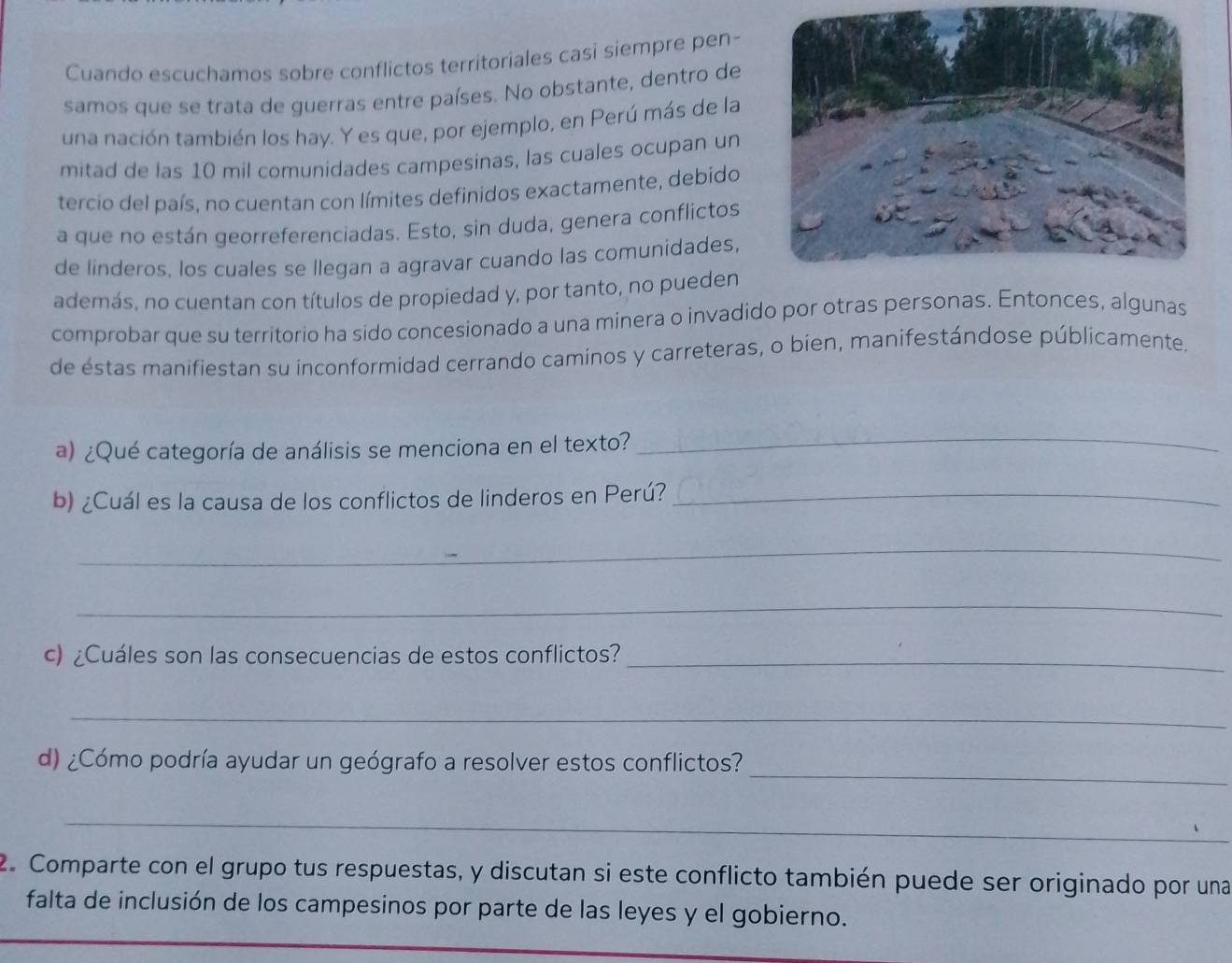 Cuando escuchamos sobre conflictos territoriales casi siempre pen- 
samos que se trata de guerras entre países. No obstante, dentro de 
una nación también los hay. Y es que, por ejemplo, en Perú más de la 
mitad de las 10 mil comunidades campesinas, las cuales ocupan un 
tercio del país, no cuentan con límites definidos exactamente, debido 
a que no están georreferenciadas. Esto, sin duda, genera conflictos 
de linderos. los cuales se llegan a agravar cuando las comunidades, 
además. no cuentan con títulos de propiedad y, por tanto, no pueden 
comprobar que su territorio ha sido concesionado a una minera o invadido por otras personas. Entonces, algunas 
de éstas manifiestan su inconformidad cerrando caminos y carreteras, o bien, manifestándose públicamente. 
a) ¿Qué categoría de análisis se menciona en el texto? 
_ 
b) ¿Cuál es la causa de los conflictos de linderos en Perú?_ 
_ 
_ 
c) ¿Cuáles son las consecuencias de estos conflictos?_ 
_ 
_ 
d) ¿Cómo podría ayudar un geógrafo a resolver estos conflictos? 
_ 
2. Comparte con el grupo tus respuestas, y discutan si este conflicto también puede ser originado por una 
falta de inclusión de los campesinos por parte de las leyes y el gobierno.