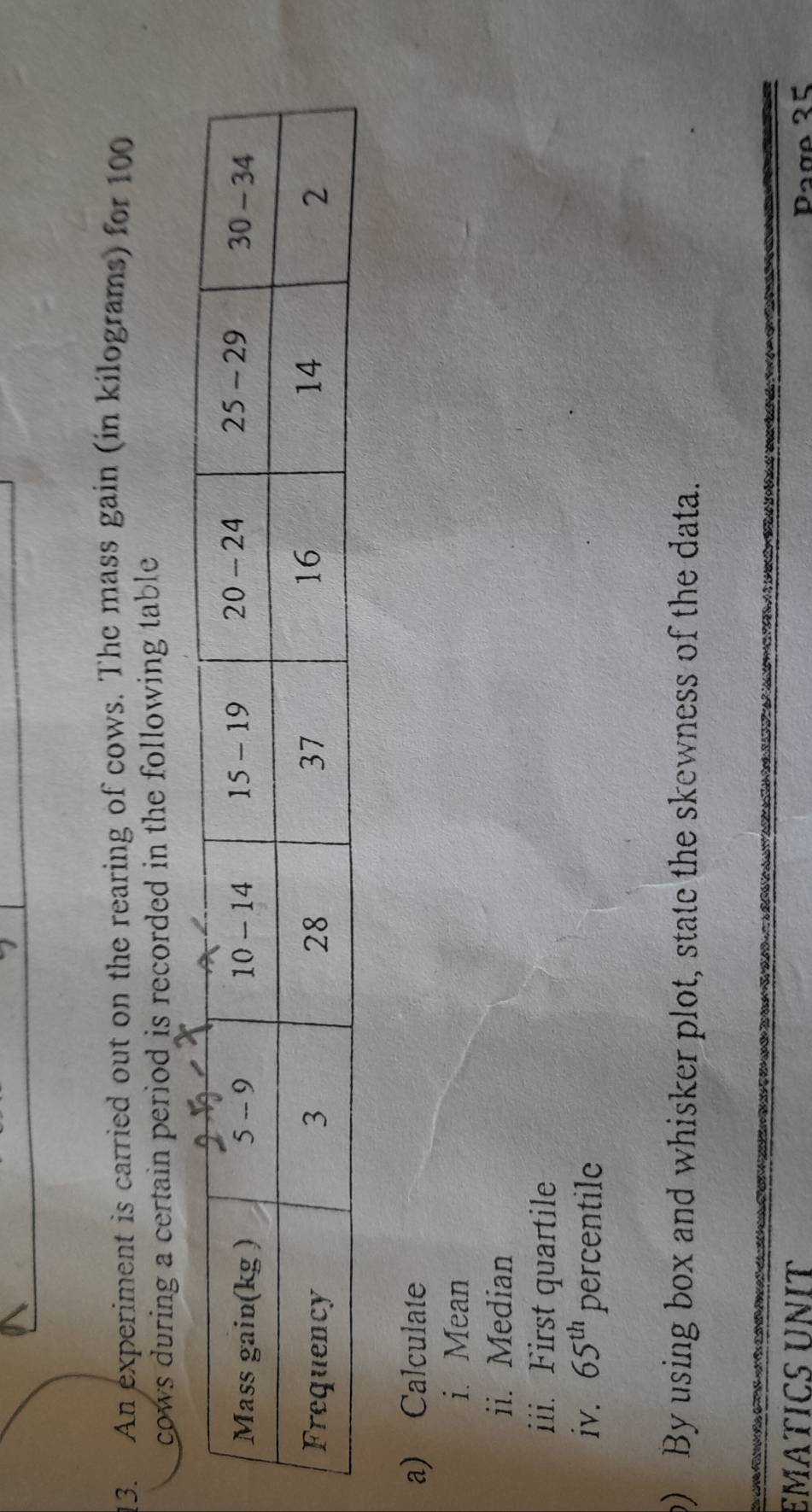 An experiment is carried out on the rearing of cows. The mass gain (in kilograms) for 100
cows during a certain period is recorded in the following table . 
a) Calculate 
i. Mean 
ii. Median 
iii. First quartile 
iv. 65^(th) percentile 
b) By using box and whisker plot, state the skewness of the data. 
EMATICS UNIT Page 35