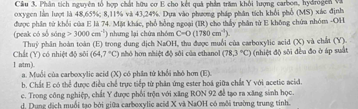 Phân tích nguyên tổ hợp chất hữu cơ E cho kết quả phần trăm khổi lượng carbon, hydrogen và
oxygen lần lượt là 48, 65%; 8, 11% và 43, 24%. Dựa vào phương pháp phân tích khối phổ (MS) xác định
được phân tử khối của E là 74. Mặt khác, phổ hồng ngoại (IR) cho thấy phân tử E không chứa nhóm -OH
(peak có số sóng 3000cm^(-1)) nhưng lại chứa nhóm C=O(1780cm^(-1)). 
Thuỷ phân hoàn toàn (E) trong dung dịch NaOH, thu được muối của carboxylic acid (X) và chất (Y).
Chất (Y) có nhiệt độ sôi (64,7°C) nhỏ hơn nhiệt độ sôi của ethanol (78,3°C) (nhiệt độ sôi đều đo ở áp suất
1 atm).
a. Muối của carboxylic acid (X) có phân tử khối nhỏ hơn (E).
b. Chất E có thể được điều chế trực tiếp từ phản ứng ester hoá giữa chất Y với acetic acid.
c. Trong công nghiệp, chất Y được phối trộn với xăng RON 92 đề tạo ra xăng sinh học.
d. Dung dịch muối tạo bởi giữa carboxylic acid X và NaOH có môi trường trung tính.