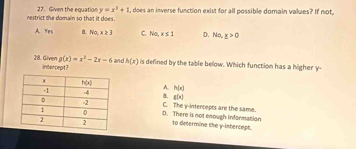 Given the equation y=x^3+1 , does an inverse function exist for all possible domain values? If not,
restrict the domain so that it does.
A. Yes B. No,x≥ 3 C. No,x≤ 1 D. No,_ x>0
28. Given g(x)=x^2-2x-6 and h(x) is defined by the table below. Which function has a higher y-
intercept?
A. h(x)
B. g(x)
C. The y-intercepts are the same.
D. There is not enough information
to determine the y-intercept.