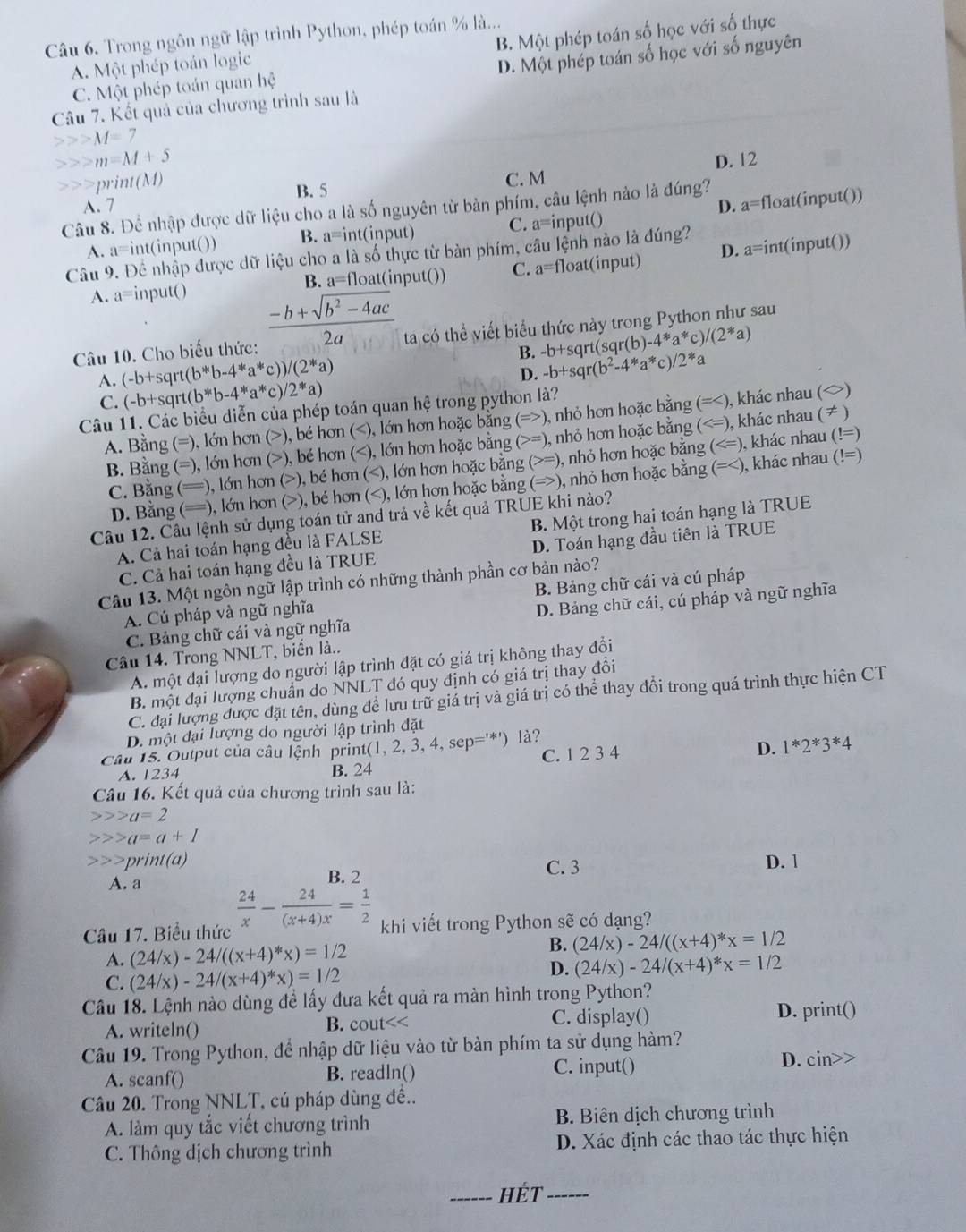 B. Một phép toán số học với số thực
Câu 6, Trong ngôn ngữ lập trình Python, phép toán % là...
A. Một phép toán logic
D. Một phép toán số học với số nguyên
C. Một phép toán quan hệ
Câu 7. Kết quả của chương trình sau là
M=7
m=M+5 D. 12
m(M) C. M
B. 5
A. 7 D. a=f loat(input())
Câu 8. Để nhập được dữ liệu cho a là số nguyên từ bản phím, câu lệnh nào là đúng?
A. a=int(input()) B. a= int(input) C. a^= =input()
Câu 9. Để nhập được dữ liệu cho a là số thực từ bàn phím, câu lệnh nào là đúng?
A. a=input() (input()) C. a=fl oat(input) D. a= int(input())
B. a=float
Câu 10. Cho biểu thức:  (-b+sqrt(b^2-4ac))/2a  ta có thể viết biểu thức này trong Python như sau
A. (-b+s qrt (b^*b-4^*a^* c) /(2^*a) B. -b+sqr(b^2-4^*a^* -b+s C irt(sqr(b)-4*a*c)/(2*a)
/2^(*a
D.
C x b+sqrt( (b^*)b-4^*a^*c 2^(*a)
Câu 11. Các biểu diễn của phép toán quan hệ trong python là?
A. Bằng (=), lớn hơn ( >) ), bé hơn (), nhỏ hơn hoặc bằng (=), bé hơn (=), nhỏ hơn hoặc bằng (), bé hơn (=), nhỏ hơn hoặc bằng (
D. Bằng (==), lớn hơn ( (>), bé hơn (), nhỏ hơn hoặc bằng (= ), khác nhau (!=)
Câu 12. Câu lệnh sử dụng toán tử and trả về kết quả TRUE khi nào?
A. Cả hai toán hạng đều là FALSE B. Một trong hai toán hạng là TRUE
C. Cả hai toán hạng đều là TRUE D. Toán hạng đầu tiên là TRUE
Câu 13. Một ngôn ngữ lập trình có những thành phần cơ bản nào?
A. Cú pháp và ngữ nghĩa B. Bảng chữ cái và cú pháp
C. Bảng chữ cái và ngữ nghĩa D. Bảng chữ cái, cú pháp và ngữ nghĩa
Câu 14. Trong NNLT, biến là..
A. một đại lượng do người lập trình đặt có giá trị không thay đổi
B. một đại lượng chuẩn do NNLT đó quy định có giá trị thay đồi
C. đại lượng được đặt tên, dùng để lưu trữ giá trị và giá trị có thể thay đổi trong quá trình thực hiện CT
D. một đại lượng do người lập trình đặt
cau 15. Output của câu lệnh print(1, 2, 3, 4, sep='*') là?
D.
A. 1234 B. 24 C. 1 2 3 4 1^*2^*3^*4
Câu 16. Kết quả của chương trình sau là:
a=2
a=a+1
t(a) D. 1
A. a B. 2
C. 3
Câu 17. Biểu thức frac 24)x- 24/(x+4)x = 1/2  khi viết trong Python sẽ có dạng?
A. (24/x)-24/((x+4)^*x)=1/2
B. (24/x)-24/((x+4)^ast x=1/2
D.
C. (24/x)-24/(x+4)*x)=1/2 (24/x)-24/(x+4)^*x=1/2
Câu 18. Lệnh nào dùng để lấy đưa kết quả ra màn hình trong Python?
A. writeln() B. c nut < C. display() D. print()
Câu 19. Trong Python, để nhập dữ liệu vào từ bàn phím ta sử dụng hàm?
A. scanf() B. readln() C. input() D. cin>>
Câu 20. Trong NNLT, cú pháp dùng đề..
A. làm quy tắc viết chương trình B. Biên dịch chương trình
C. Thông dịch chương trình D. Xác định các thao tác thực hiện
_Hết_