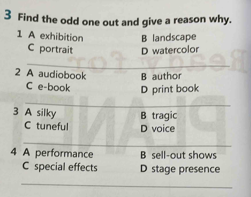 Find the odd one out and give a reason why. 
1 A exhibition B landscape 
C portrait D watercolor 
_ 
_ 
2 A audiobook 
B author 
C e-book 
D print book 
_ 
_ 
3 A silky 
B tragic 
C tuneful D voice 
_ 
4 A performance B sell-out shows 
C special effects D stage presence 
_