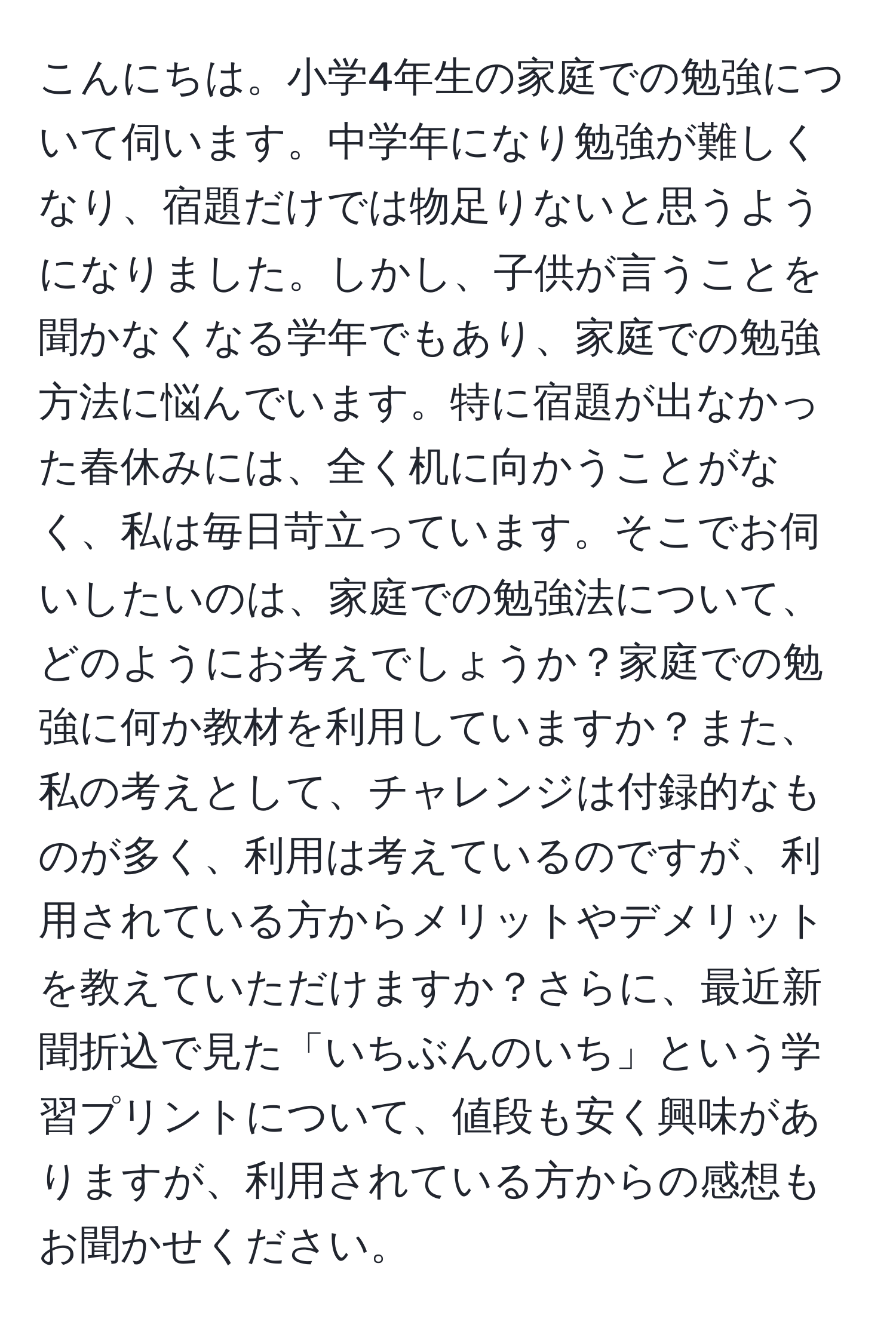 こんにちは。小学4年生の家庭での勉強について伺います。中学年になり勉強が難しくなり、宿題だけでは物足りないと思うようになりました。しかし、子供が言うことを聞かなくなる学年でもあり、家庭での勉強方法に悩んでいます。特に宿題が出なかった春休みには、全く机に向かうことがなく、私は毎日苛立っています。そこでお伺いしたいのは、家庭での勉強法について、どのようにお考えでしょうか？家庭での勉強に何か教材を利用していますか？また、私の考えとして、チャレンジは付録的なものが多く、利用は考えているのですが、利用されている方からメリットやデメリットを教えていただけますか？さらに、最近新聞折込で見た「いちぶんのいち」という学習プリントについて、値段も安く興味がありますが、利用されている方からの感想もお聞かせください。