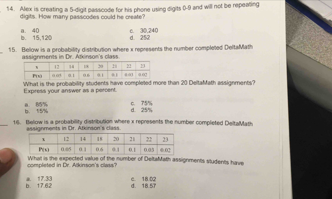 Alex is creating a 5-digit passcode for his phone using digits 0-9 and will not be repeating
digits. How many passcodes could he create?
a. 40 c. 30,240
b. 15,120 d. 252
_15. Below is a probability distribution where x represents the number completed DeltaMath
assignments in Dr. Atkinson's class.
What is the probability students have completed more than 20 DeltaMath assignments?
Express your answer as a percent.
a. 85% c. 75%
b. 15% d. 25%
_16. Below is a probability distribution where x represents the number completed DeltaMath
assignments in Dr. Atkinson's class.
What is the expected value of the number of DeltaMath assignments students have
completed in Dr. Atkinson's class?
a. 17.33 c. 18.02
b. 17.62 d. 18.57