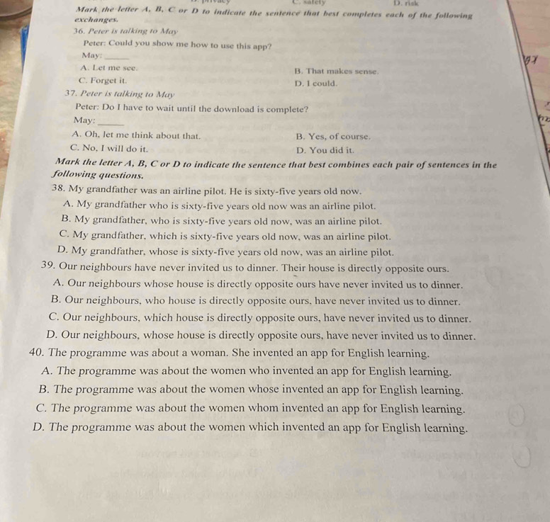 C. safety D. risk
Mark the letter A. B. C or D to indicate the sentence that best completes each of the following
exchanges.
36. Peter is talking to May
Peter: Could you show me how to use this app?
May:_
A. Let me see. B. That makes sense.
C. Forget it. D. 1 could.
37. Peter is talking to May
Peter: Do I have to wait until the download is complete?
May:_

A. Oh, let me think about that. B. Yes, of course.
C. No, I will do it. D. You did it.
Mark the letter A, B, C or D to indicate the sentence that best combines each pair of sentences in the
following questions.
38. My grandfather was an airline pilot. He is sixty-five years old now.
A. My grandfather who is sixty-five years old now was an airline pilot.
B. My grandfather, who is sixty-five years old now, was an airline pilot.
C. My grandfather, which is sixty-five years old now, was an airline pilot.
D. My grandfather, whose is sixty-five years old now, was an airline pilot.
39. Our neighbours have never invited us to dinner. Their house is directly opposite ours.
A. Our neighbours whose house is directly opposite ours have never invited us to dinner.
B. Our neighbours, who house is directly opposite ours, have never invited us to dinner.
C. Our neighbours, which house is directly opposite ours, have never invited us to dinner.
D. Our neighbours, whose house is directly opposite ours, have never invited us to dinner.
40. The programme was about a woman. She invented an app for English learning.
A. The programme was about the women who invented an app for English learning.
B. The programme was about the women whose invented an app for English learning.
C. The programme was about the women whom invented an app for English learning.
D. The programme was about the women which invented an app for English learning.