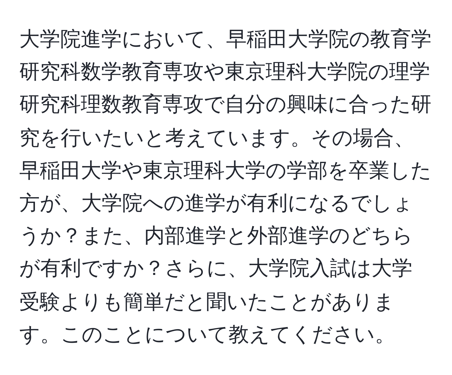 大学院進学において、早稲田大学院の教育学研究科数学教育専攻や東京理科大学院の理学研究科理数教育専攻で自分の興味に合った研究を行いたいと考えています。その場合、早稲田大学や東京理科大学の学部を卒業した方が、大学院への進学が有利になるでしょうか？また、内部進学と外部進学のどちらが有利ですか？さらに、大学院入試は大学受験よりも簡単だと聞いたことがあります。このことについて教えてください。