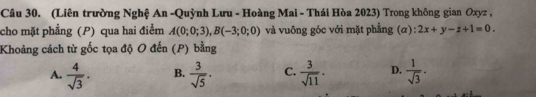 (Liên trường Nghệ An -Quỳnh Lưu - Hoàng Mai - Thái Hòa 2023) Trong không gian Oxyz ,
cho mặt phẳng (P) qua hai điểm A(0;0;3), B(-3;0;0) và vuông góc với mặt phẳng (α): 2x+y-z+1=0. 
Khoảng cách từ gốc tọa độ O đến (P) bằng
D.
A.  4/sqrt(3) .  3/sqrt(5) .  3/sqrt(11) .  1/sqrt(3) . 
B.
C.