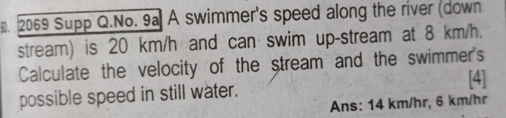 2069 Supp Q.No. 9a A swimmer's speed along the river (down 
stream) is 20 km/h and can swim up-stream at 8 km/h. 
Calculate the velocity of the stream and the swimmer's 
[4] 
possible speed in still water. 
Ans: 14 km/hr, 6 km/hr